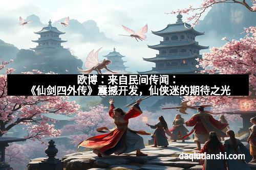 欧博:来自民间传闻:《仙剑四外传》震撼开发,仙侠迷的期待之光